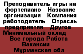 Преподаватель игры на фортепиано › Название организации ­ Компания-работодатель › Отрасль предприятия ­ Другое › Минимальный оклад ­ 1 - Все города Работа » Вакансии   . Мурманская обл.,Апатиты г.